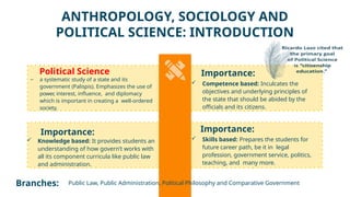 Importance:
 Knowledge based: It provides students an
understanding of how govern’t works with
all its component curricula like public law
and administration.
Political Science
– a systematic study of a state and its
government (Palispis). Emphasizes the use of
power
, interest, influence, and diplomacy
which is important in creating a well-ordered
society.
Branches: Public Law, Public Administration, Political Philosophy and Comparative Government
Importance:
ANTHROPOLOGY, SOCIOLOGY AND
POLITICAL SCIENCE: INTRODUCTION
 Competence based: Inculcates the
objectives and underlying principles of
the state that should be abided by the
officials and its citizens.
Importance:
 Skills based: Prepares the students for
future career path, be it in legal
profession, government service, politics,
teaching, and many more.
 