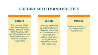 CULTURE SOCIETY AND POLITICS
Politics
The complex whole
which encompasses
beliefs, practices values,
attitudes, laws,, and
everything that a person
learns and shares as a
member of society.
–Tylor 1920
Generally defined as
an organized group
of people who share
a common territory,
language, and
culture, and who
act together for
collective survival
and well being.
Refers to the theory,
art, and practice of
Government.
Culture Society
 