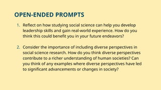 1. Reflect on how studying social science can help you develop
leadership skills and gain real-world experience. How do you
think this could benefit you in your future endeavors?
2. Consider the importance of including diverse perspectives in
social science research. How do you think diverse perspectives
contribute to a richer understanding of human societies? Can
you think of any examples where diverse perspectives have led
to significant advancements or changes in society?
OPEN-ENDED PROMPTS
 