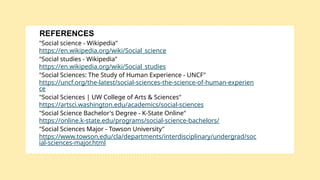 "Social science - Wikipedia"
https://en.wikipedia.org/wiki/Social_science
"Social studies - Wikipedia"
https://en.wikipedia.org/wiki/Social_studies
"Social Sciences: The Study of Human Experience - UNCF"
https://uncf.org/the-latest/social-sciences-the-science-of-human-experien
ce
"Social Sciences | UW College of Arts & Sciences"
https://artsci.washington.edu/academics/social-sciences
"Social Science Bachelor's Degree - K-State Online"
https://online.k-state.edu/programs/social-science-bachelors/
"Social Sciences Major - Towson University"
https://www.towson.edu/cla/departments/interdisciplinary/undergrad/soc
ial-sciences-major.html
REFERENCES
 