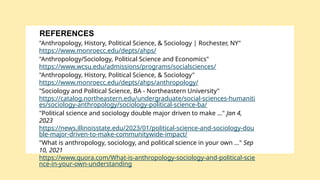 "Anthropology, History, Political Science, & Sociology | Rochester, NY"
https://www.monroecc.edu/depts/ahps/
"Anthropology/Sociology, Political Science and Economics"
https://www.wcsu.edu/admissions/programs/socialsciences/
"Anthropology, History, Political Science, & Sociology"
https://www.monroecc.edu/depts/ahps/anthropology/
"Sociology and Political Science, BA - Northeastern University"
https://catalog.northeastern.edu/undergraduate/social-sciences-humaniti
es/sociology-anthropology/sociology-political-science-ba/
"Political science and sociology double major driven to make ..." Jan 4,
2023
https://news.illinoisstate.edu/2023/01/political-science-and-sociology-dou
ble-major-driven-to-make-communitywide-impact/
"What is anthropology, sociology, and political science in your own ..." Sep
10, 2021
https://www.quora.com/What-is-anthropology-sociology-and-political-scie
nce-in-your-own-understanding
REFERENCES
 