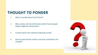 1. What is scientific about Social Science?
2. When, where, and how did humans evolve? How do people
adapt to different environments?
3. To what extent is the individual shaped by society?
4. How are governments created, structured, maintained, and
changed?
THOUGHT TO PONDER
 
