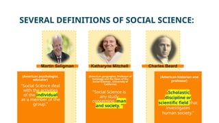 (American historian and
professor)
(American psychologist,
educator)
“Social Science deal
with the activities
of the individual
as a member of the
group.”
“Scholastic
discipline or
scientific field that
investigates
human society.”
“Social Science is
any study
concerning man
and society. “
(American geographer, Professor of
Sociology and the Dean of the
Social Sciences , University of
California)
SEVERAL DEFINITIONS OF SOCIAL SCIENCE:
Martin Seligman Katharyne Mitchell Charles Beard
 