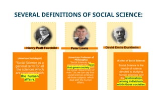 (Father of Social Science)
(American Sociologist)
“Social Science as a
general term for all
the sciences which
are concerned with
the human
affairs.
Social Science is the
branch of science
devoted to studying
human sciences and
the relationships
among individuals
within those societies.
“Social Sciences are
concerned with the laws
that govern society and
the social department of
man.” So, we can say that
social sciences embrace
all those subjects which
deal with the human
affairs.
(American Professor of
Philosophy)
SEVERAL DEFINITIONS OF SOCIAL SCIENCE:
Henry Pratt Fairchild Peter Lewis David Emile Durkheim
 