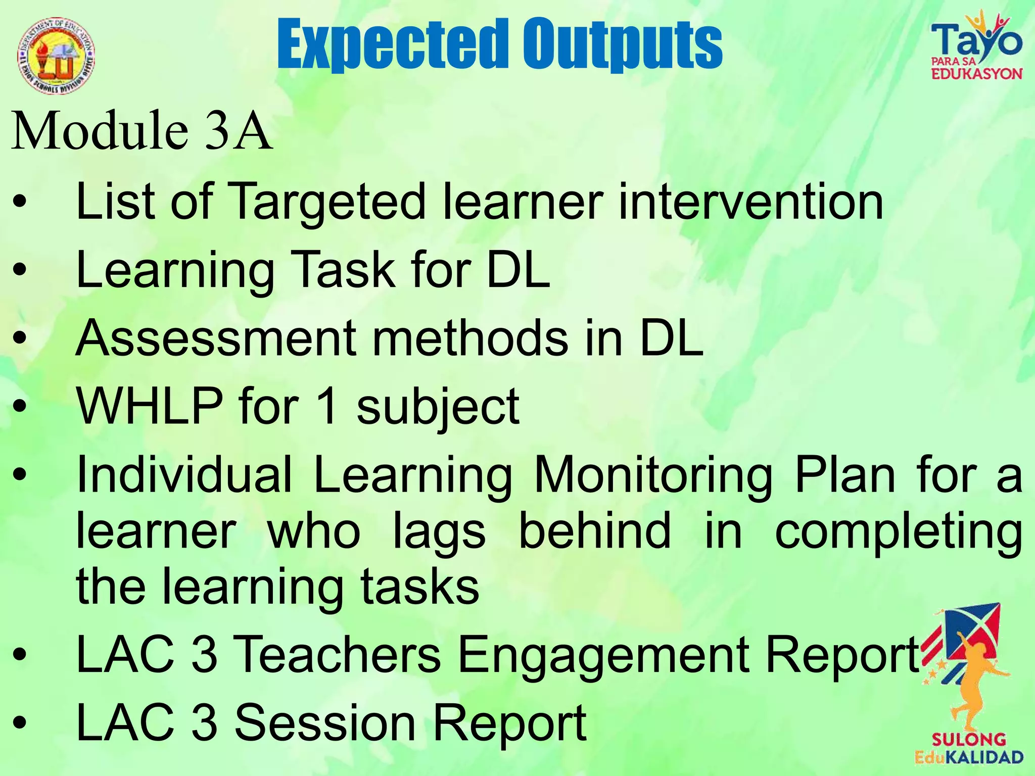 Module 3A
• List of Targeted learner intervention
• Learning Task for DL
• Assessment methods in DL
• WHLP for 1 subject
• Individual Learning Monitoring Plan for a
learner who lags behind in completing
the learning tasks
• LAC 3 Teachers Engagement Report
• LAC 3 Session Report
Expected Outputs
 