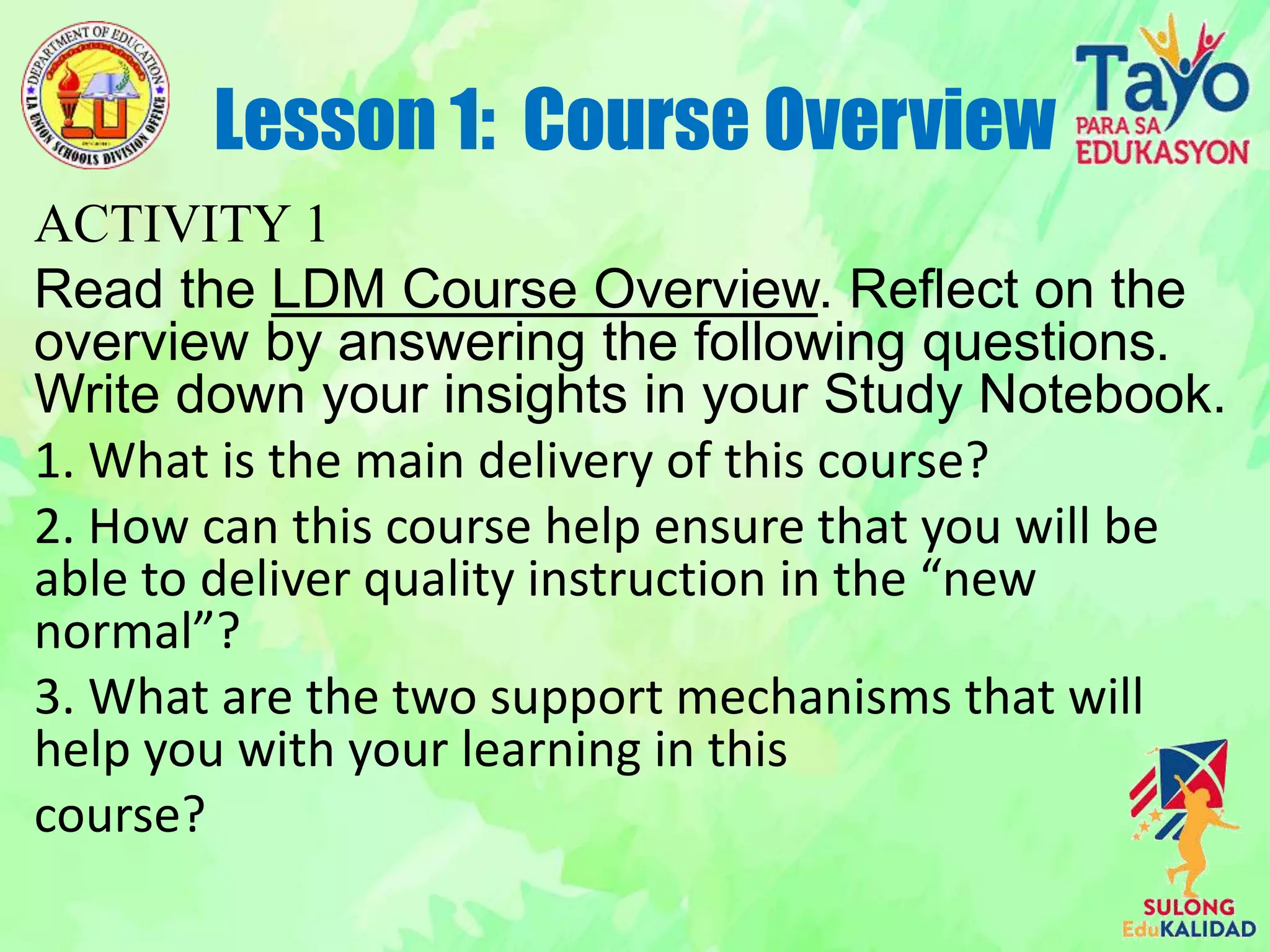ACTIVITY 1
Read the LDM Course Overview. Reflect on the
overview by answering the following questions.
Write down your insights in your Study Notebook.
1. What is the main delivery of this course?
2. How can this course help ensure that you will be
able to deliver quality instruction in the “new
normal”?
3. What are the two support mechanisms that will
help you with your learning in this
course?
Lesson 1: Course Overview
 