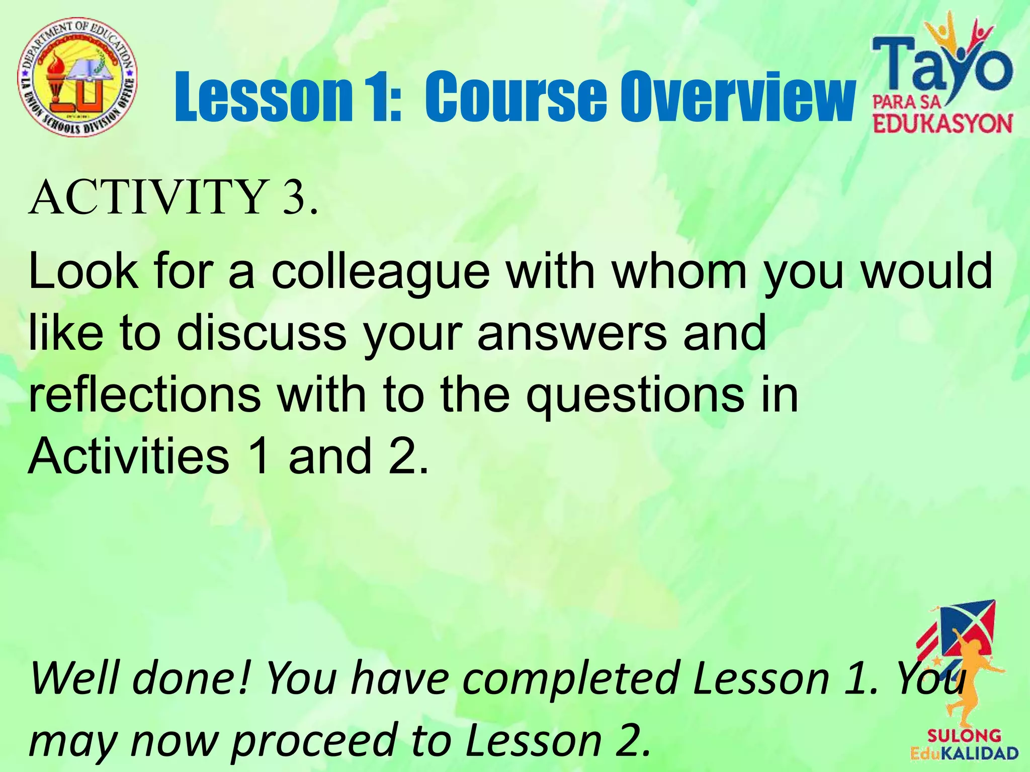 ACTIVITY 3.
Look for a colleague with whom you would
like to discuss your answers and
reflections with to the questions in
Activities 1 and 2.
Well done! You have completed Lesson 1. You
may now proceed to Lesson 2.
Lesson 1: Course Overview
 