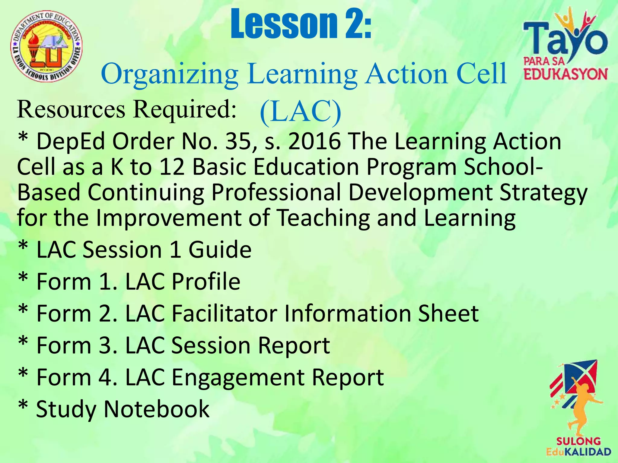 Resources Required:
* DepEd Order No. 35, s. 2016 The Learning Action
Cell as a K to 12 Basic Education Program School-
Based Continuing Professional Development Strategy
for the Improvement of Teaching and Learning
* LAC Session 1 Guide
* Form 1. LAC Profile
* Form 2. LAC Facilitator Information Sheet
* Form 3. LAC Session Report
* Form 4. LAC Engagement Report
* Study Notebook
Lesson 2:
Organizing Learning Action Cell
(LAC)
 