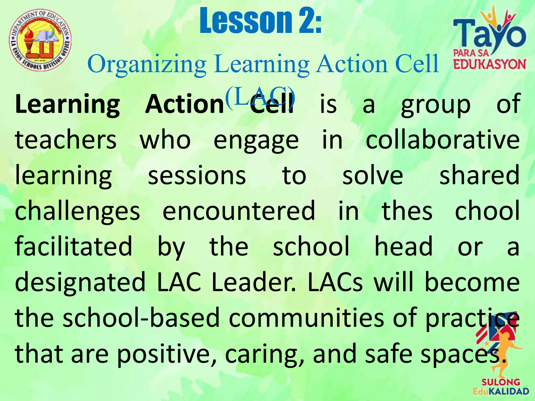 Learning Action Cell is a group of
teachers who engage in collaborative
learning sessions to solve shared
challenges encountered in thes chool
facilitated by the school head or a
designated LAC Leader. LACs will become
the school-based communities of practice
that are positive, caring, and safe spaces.
Lesson 2:
Organizing Learning Action Cell
(LAC)
 