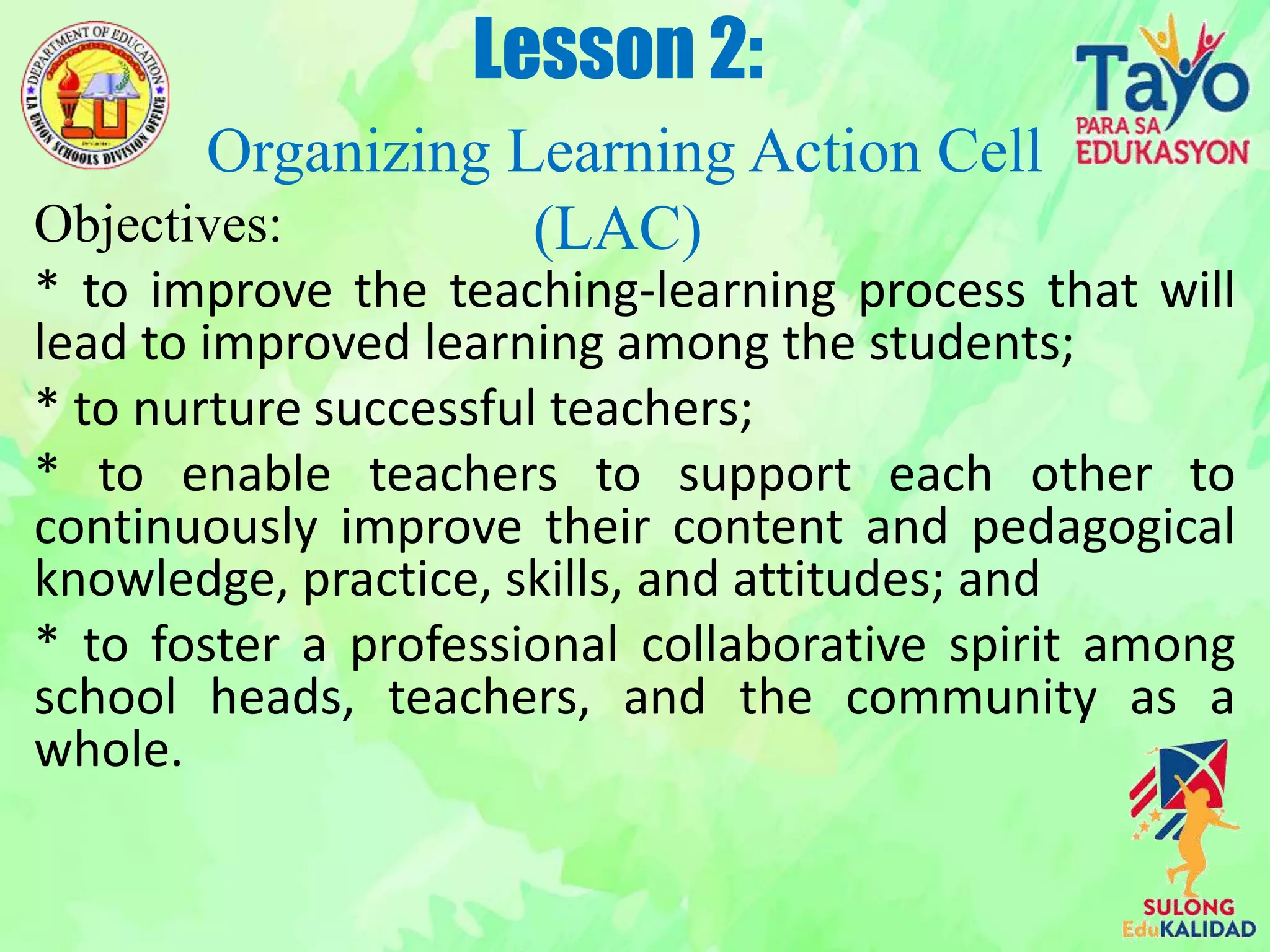 Objectives:
* to improve the teaching-learning process that will
lead to improved learning among the students;
* to nurture successful teachers;
* to enable teachers to support each other to
continuously improve their content and pedagogical
knowledge, practice, skills, and attitudes; and
* to foster a professional collaborative spirit among
school heads, teachers, and the community as a
whole.
Lesson 2:
Organizing Learning Action Cell
(LAC)
 