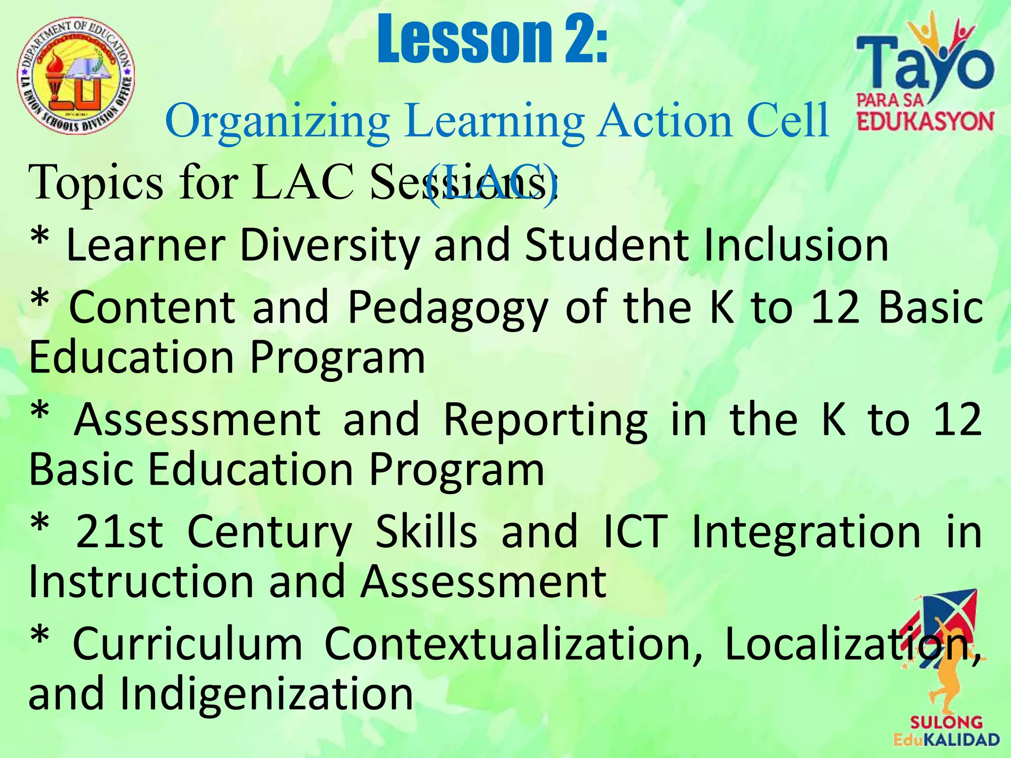 Topics for LAC Sessions:
* Learner Diversity and Student Inclusion
* Content and Pedagogy of the K to 12 Basic
Education Program
* Assessment and Reporting in the K to 12
Basic Education Program
* 21st Century Skills and ICT Integration in
Instruction and Assessment
* Curriculum Contextualization, Localization,
and Indigenization
Lesson 2:
Organizing Learning Action Cell
(LAC)
 