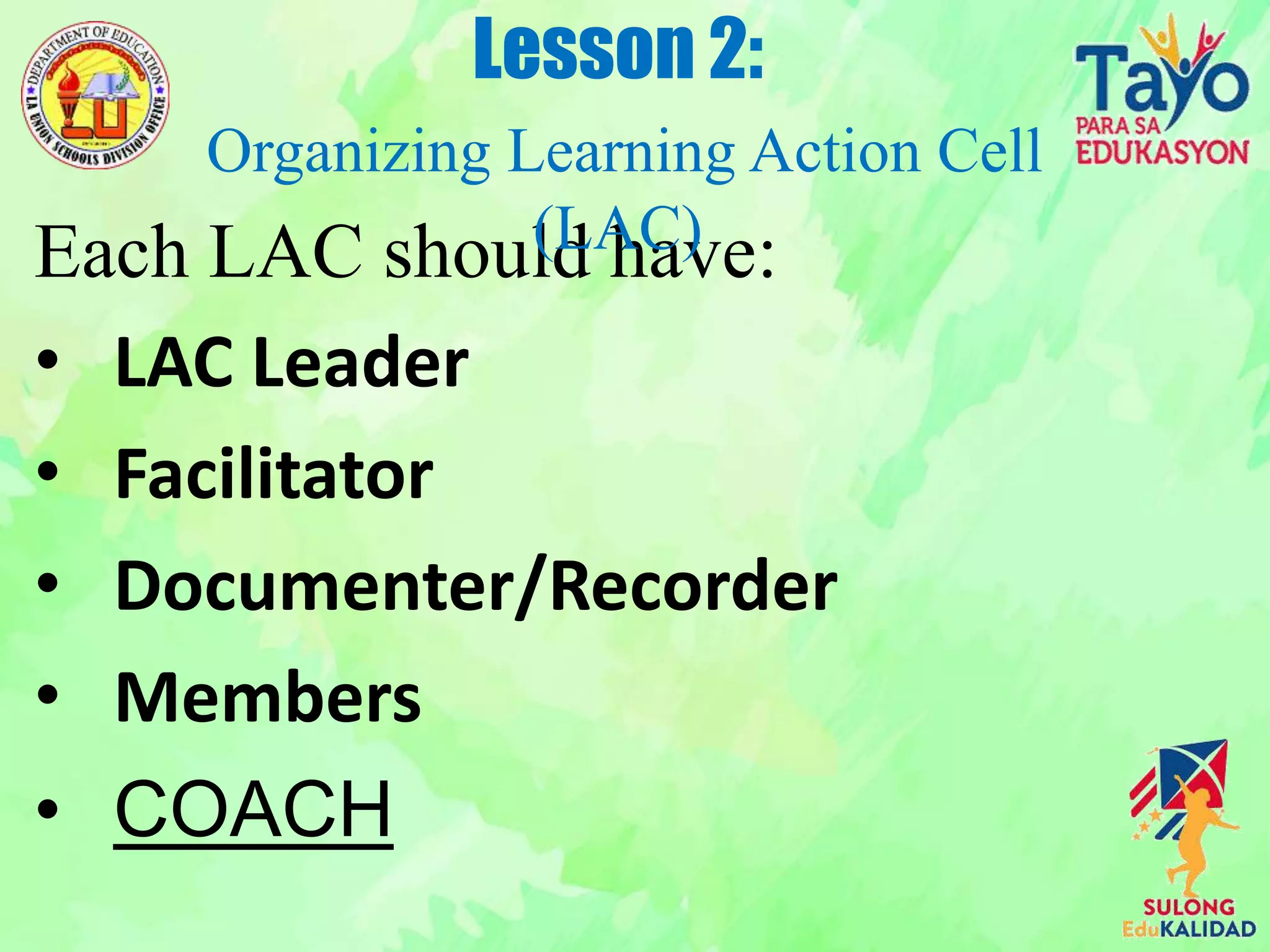 Each LAC should have:
• LAC Leader
• Facilitator
• Documenter/Recorder
• Members
• COACH
Lesson 2:
Organizing Learning Action Cell
(LAC)
 