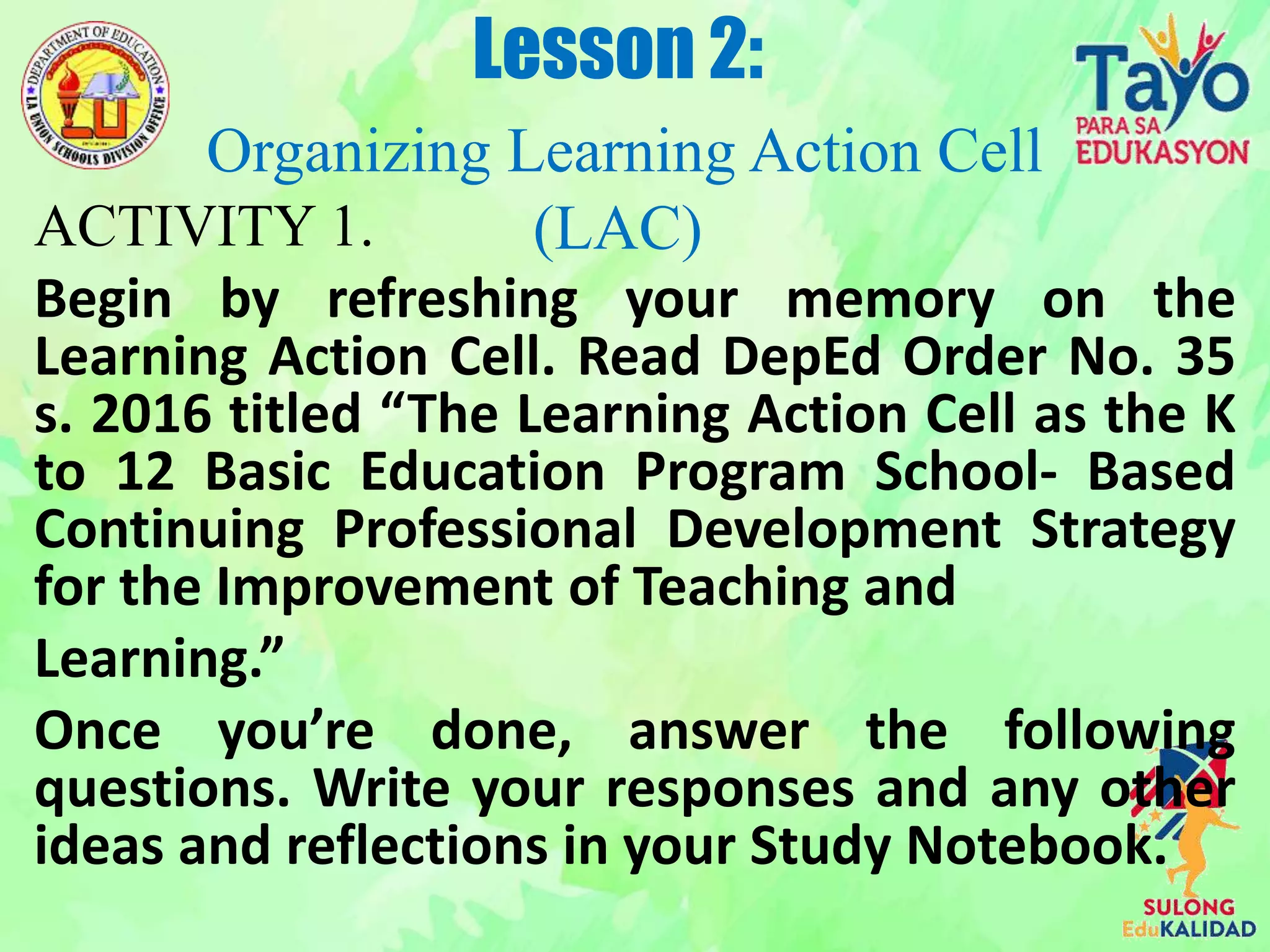 ACTIVITY 1.
Begin by refreshing your memory on the
Learning Action Cell. Read DepEd Order No. 35
s. 2016 titled “The Learning Action Cell as the K
to 12 Basic Education Program School- Based
Continuing Professional Development Strategy
for the Improvement of Teaching and
Learning.”
Once you’re done, answer the following
questions. Write your responses and any other
ideas and reflections in your Study Notebook.
Lesson 2:
Organizing Learning Action Cell
(LAC)
 