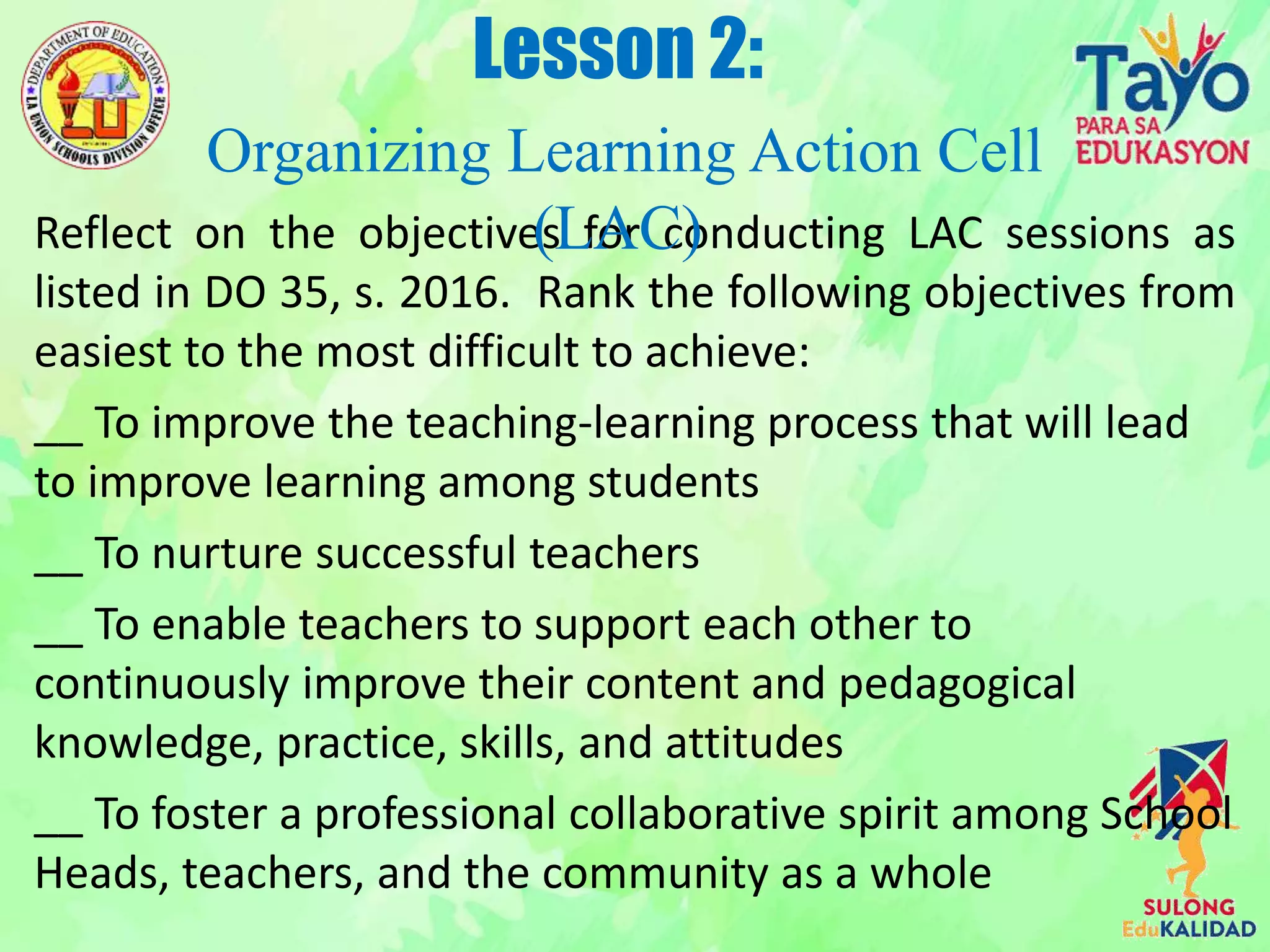 Reflect on the objectives for conducting LAC sessions as
listed in DO 35, s. 2016. Rank the following objectives from
easiest to the most difficult to achieve:
__ To improve the teaching-learning process that will lead
to improve learning among students
__ To nurture successful teachers
__ To enable teachers to support each other to
continuously improve their content and pedagogical
knowledge, practice, skills, and attitudes
__ To foster a professional collaborative spirit among School
Heads, teachers, and the community as a whole
Lesson 2:
Organizing Learning Action Cell
(LAC)
 