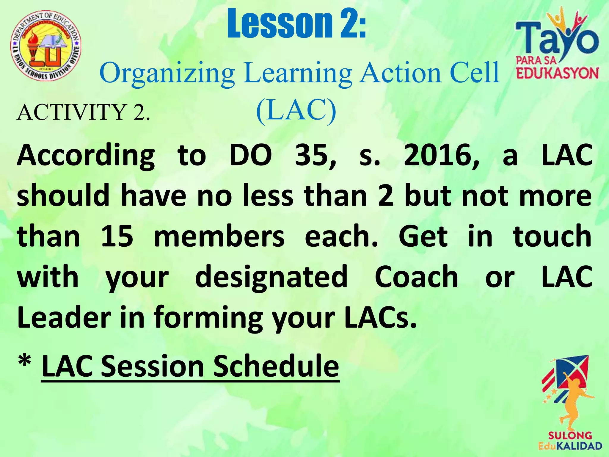 ACTIVITY 2.
According to DO 35, s. 2016, a LAC
should have no less than 2 but not more
than 15 members each. Get in touch
with your designated Coach or LAC
Leader in forming your LACs.
* LAC Session Schedule
Lesson 2:
Organizing Learning Action Cell
(LAC)
 