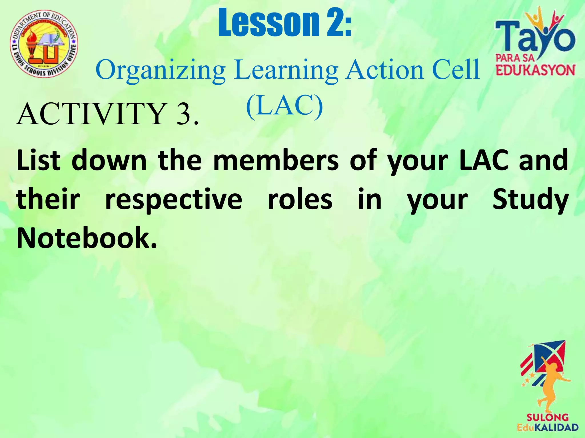 ACTIVITY 3.
List down the members of your LAC and
their respective roles in your Study
Notebook.
Lesson 2:
Organizing Learning Action Cell
(LAC)
 