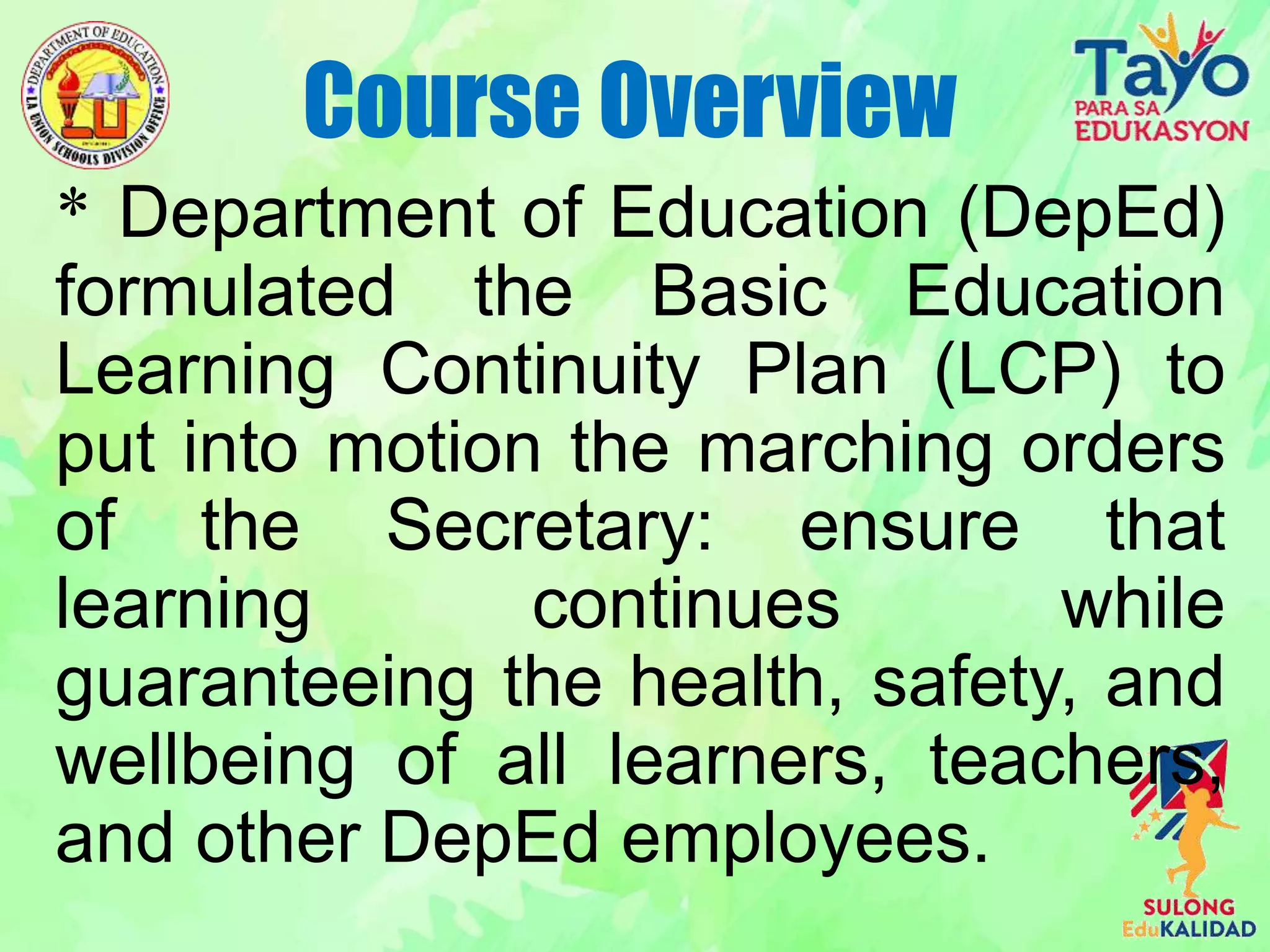 * Department of Education (DepEd)
formulated the Basic Education
Learning Continuity Plan (LCP) to
put into motion the marching orders
of the Secretary: ensure that
learning continues while
guaranteeing the health, safety, and
wellbeing of all learners, teachers,
and other DepEd employees.
Course Overview
 