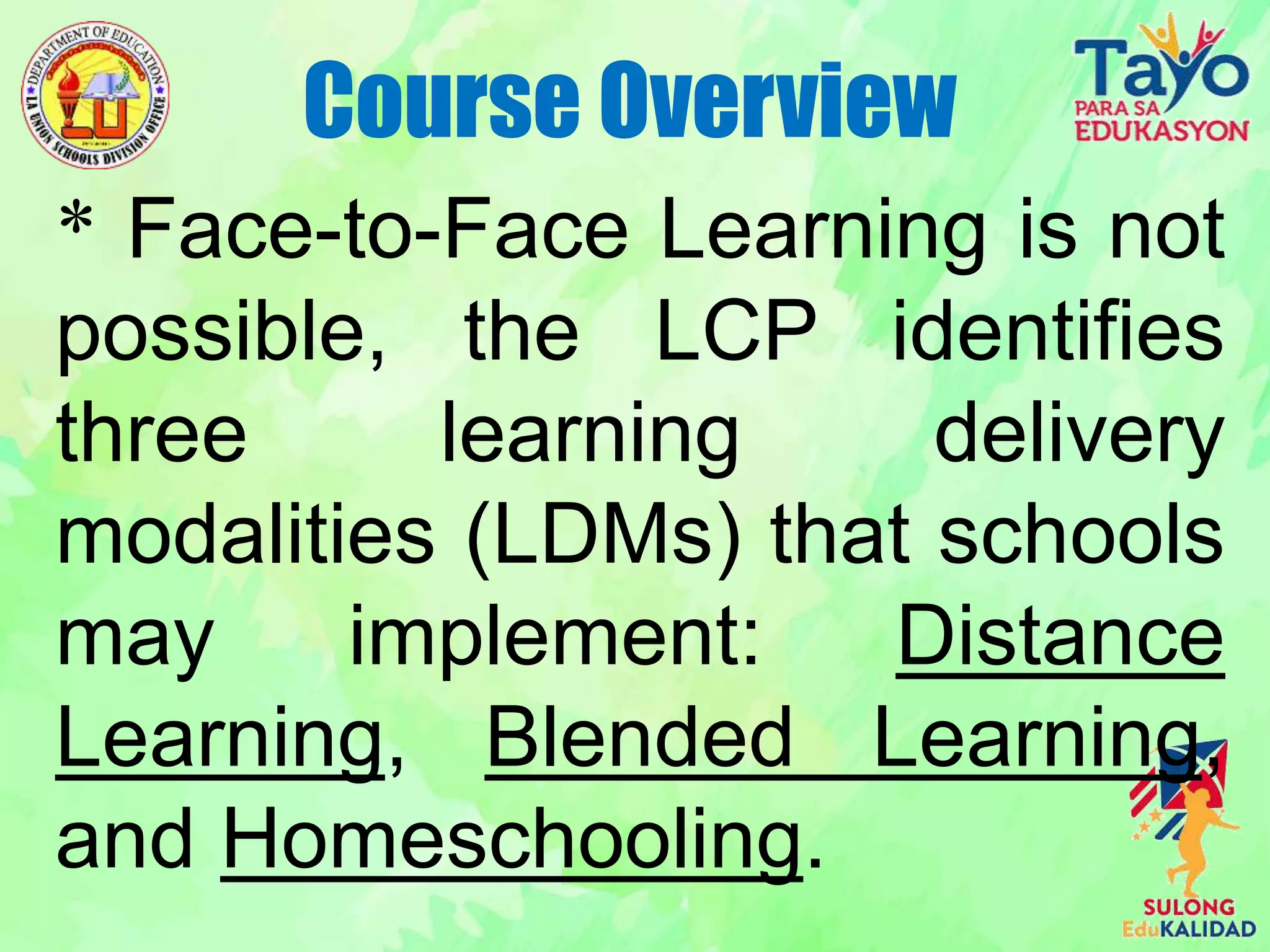 * Face-to-Face Learning is not
possible, the LCP identifies
three learning delivery
modalities (LDMs) that schools
may implement: Distance
Learning, Blended Learning,
and Homeschooling.
Course Overview
 