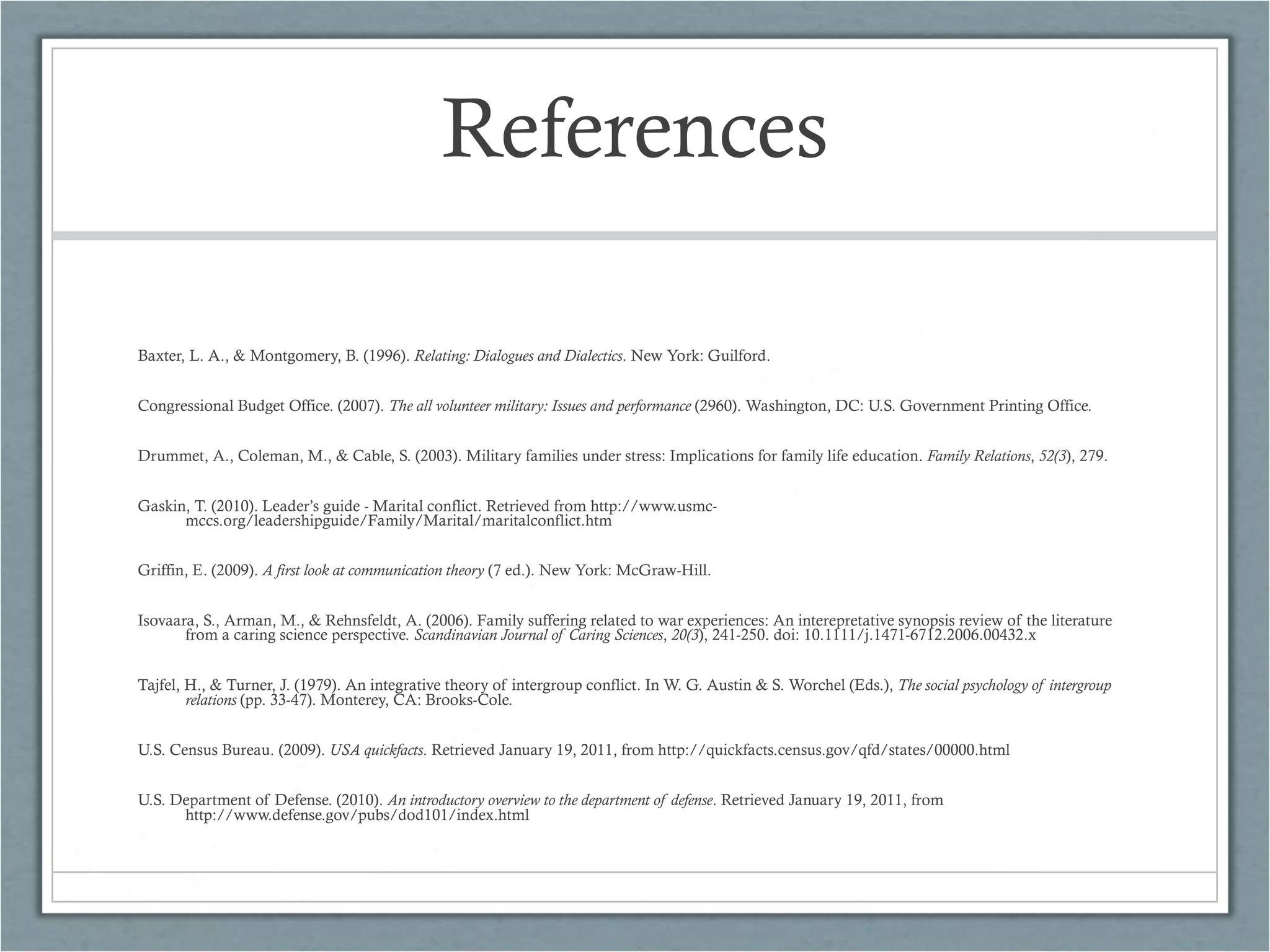 References Baxter, L. A., & Montgomery, B. (1996).  Relating: Dialogues and Dialectics . New York: Guilford. Congressional Budget Office. (2007).  The all volunteer military: Issues and performance  (2960). Washington, DC: U.S. Government Printing Office. Drummet, A., Coleman, M., & Cable, S. (2003). Military families under stress: Implications for family life education.  Family Relations ,  52(3 ), 279. Gaskin, T. (2010). Leader’s guide - Marital conflict. Retrieved from http://www.usmc-mccs.org/leadershipguide/Family/Marital/maritalconflict.htm Griffin, E. (2009).  A first look at communication theory  (7 ed.). New York: McGraw-Hill. Isovaara, S., Arman, M., & Rehnsfeldt, A. (2006). Family suffering related to war experiences: An interepretative synopsis review of the literature from a caring science perspective.  Scandinavian Journal of Caring Sciences ,  20(3 ), 241-250. doi: 10.1111/j.1471-6712.2006.00432.x Tajfel, H., & Turner, J. (1979). An integrative theory of intergroup conflict. In W. G. Austin & S. Worchel (Eds.),  The social psychology of intergroup relations  (pp. 33-47). Monterey, CA: Brooks-Cole. U.S. Census Bureau. (2009).  USA quickfacts . Retrieved January 19, 2011, from http://quickfacts.census.gov/qfd/states/00000.html U.S. Department of Defense. (2010).  An introductory overview to the department of defense . Retrieved January 19, 2011, from http://www.defense.gov/pubs/dod101/index.html 