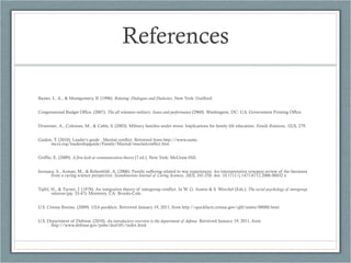 References Baxter, L. A., & Montgomery, B. (1996).  Relating: Dialogues and Dialectics . New York: Guilford. Congressional Budget Office. (2007).  The all volunteer military: Issues and performance  (2960). Washington, DC: U.S. Government Printing Office. Drummet, A., Coleman, M., & Cable, S. (2003). Military families under stress: Implications for family life education.  Family Relations ,  52(3 ), 279. Gaskin, T. (2010). Leader’s guide - Marital conflict. Retrieved from http://www.usmc-mccs.org/leadershipguide/Family/Marital/maritalconflict.htm Griffin, E. (2009).  A first look at communication theory  (7 ed.). New York: McGraw-Hill. Isovaara, S., Arman, M., & Rehnsfeldt, A. (2006). Family suffering related to war experiences: An interepretative synopsis review of the literature from a caring science perspective.  Scandinavian Journal of Caring Sciences ,  20(3 ), 241-250. doi: 10.1111/j.1471-6712.2006.00432.x Tajfel, H., & Turner, J. (1979). An integrative theory of intergroup conflict. In W. G. Austin & S. Worchel (Eds.),  The social psychology of intergroup relations  (pp. 33-47). Monterey, CA: Brooks-Cole. U.S. Census Bureau. (2009).  USA quickfacts . Retrieved January 19, 2011, from http://quickfacts.census.gov/qfd/states/00000.html U.S. Department of Defense. (2010).  An introductory overview to the department of defense . Retrieved January 19, 2011, from http://www.defense.gov/pubs/dod101/index.html 