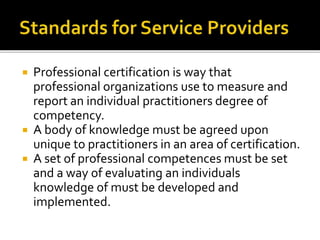  Professional certification is way that 
professional organizations use to measure and 
report an individual practitioners degree of 
competency. 
 A body of knowledge must be agreed upon 
unique to practitioners in an area of certification. 
 A set of professional competences must be set 
and a way of evaluating an individuals 
knowledge of must be developed and 
implemented. 
 
