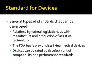 Several types of standards that can be 
developed 
 Relations by federal legislations as with 
manufacture and production of assistive 
technology 
 The FDA has is way of classifying medical devices 
 Devices can be rated by development of 
compatibility and performance standards 
 