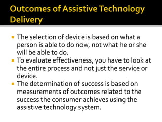  The selection of device is based on what a 
person is able to do now, not what he or she 
will be able to do. 
 To evaluate effectiveness, you have to look at 
the entire process and not just the service or 
device. 
 The determination of success is based on 
measurements of outcomes related to the 
success the consumer achieves using the 
assistive technology system. 
