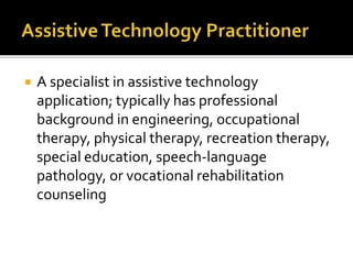  A specialist in assistive technology 
application; typically has professional 
background in engineering, occupational 
therapy, physical therapy, recreation therapy, 
special education, speech-language 
pathology, or vocational rehabilitation 
counseling 
 
