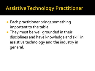  Each practitioner brings something 
important to the table. 
 They must be well grounded in their 
disciplines and have knowledge and skill in 
assistive technology and the industry in 
general. 
 