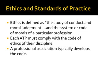  Ethics is defined as “the study of conduct and 
moral judgement….and the system or code 
of morals of a particular profession. 
 Each ATP must comply with the code of 
ethics of their discipline 
 A professional association typically develops 
the code. 
 