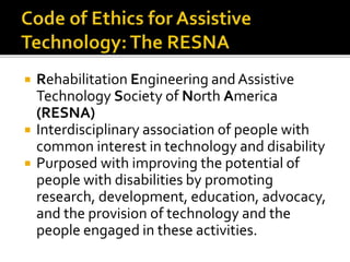  Rehabilitation Engineering and Assistive 
Technology Society of North America 
(RESNA) 
 Interdisciplinary association of people with 
common interest in technology and disability 
 Purposed with improving the potential of 
people with disabilities by promoting 
research, development, education, advocacy, 
and the provision of technology and the 
people engaged in these activities. 
 