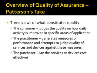  Three views of what constitutes quality 
 The consumer – judges the quality on how daily 
activity is improved in specific areas of application 
 The practitioner – generates measures of 
performance and attempts to judge quality of 
services and devices against these measures 
 The purchaser – Are the services or devices cost 
effective? 
 