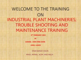 WELCOME TO THE TRAINING
ON
INDUSTRIAL PLANT MACHINERIES;
TROUBLE SHOOTING AND
MAINTENANCE TRAINING
8TH FEBRUARY 2023
AT
CANDEL LEKKI FREE ZONE
LEKKI, LAGOS
ENGR BANJO OGUN
MNSE ,MFPAN , ACIM, HND MECH
 