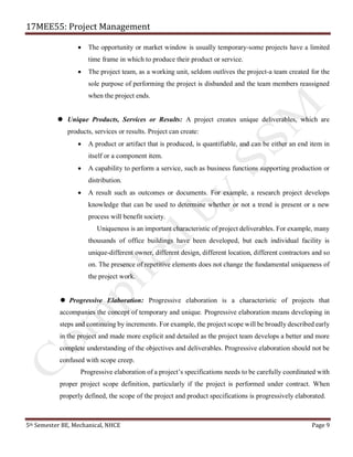 17MEE55: Project Management
5th Semester BE, Mechanical, NHCE Page 9
• The opportunity or market window is usually temporary-some projects have a limited
time frame in which to produce their product or service.
• The project team, as a working unit, seldom outlives the project-a team created for the
sole purpose of performing the project is disbanded and the team members reassigned
when the project ends.
 Unique Products, Services or Results: A project creates unique deliverables, which are
products, services or results. Project can create:
• A product or artifact that is produced, is quantifiable, and can be either an end item in
itself or a component item.
• A capability to perform a service, such as business functions supporting production or
distribution.
• A result such as outcomes or documents. For example, a research project develops
knowledge that can be used to determine whether or not a trend is present or a new
process will benefit society.
Uniqueness is an important characteristic of project deliverables. For example, many
thousands of office buildings have been developed, but each individual facility is
unique-different owner, different design, different location, different contractors and so
on. The presence of repetitive elements does not change the fundamental uniqueness of
the project work.
 Progressive Elaboration: Progressive elaboration is a characteristic of projects that
accompanies the concept of temporary and unique. Progressive elaboration means developing in
steps and continuing by increments. For example, the project scope will be broadly described early
in the project and made more explicit and detailed as the project team develops a better and more
complete understanding of the objectives and deliverables. Progressive elaboration should not be
confused with scope creep.
Progressive elaboration of a project’s specifications needs to be carefully coordinated with
proper project scope definition, particularly if the project is performed under contract. When
properly defined, the scope of the project and product specifications is progressively elaborated.
 