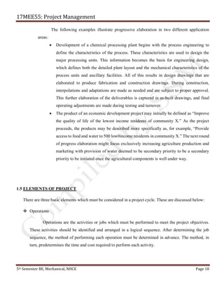17MEE55: Project Management
5th Semester BE, Mechanical, NHCE Page 10
The following examples illustrate progressive elaboration in two different application
areas:
• Development of a chemical processing plant begins with the process engineering to
define the characteristics of the process. These characteristics are used to design the
major processing units. This information becomes the basis for engineering design,
which defines both the detailed plant layout and the mechanical characteristics of the
process units and ancillary facilities. All of this results in design drawings that are
elaborated to produce fabrication and construction drawings. During construction,
interpolations and adaptations are made as needed and are subject to proper approval.
This further elaboration of the deliverables is captured in as-built drawings, and final
operating adjustments are made during testing and turnover.
• The product of an economic development project may initially be defined as “Improve
the quality of life of the lowest income residents of community X.” As the project
proceeds, the products may be described more specifically as, for example, “Provide
access to food and water to 500 low0income residents in community X.” The next round
of progress elaboration might focus exclusively increasing agriculture production and
marketing with provision of water deemed to be secondary priority to be a secondary
priority to be initiated once the agricultural components is well under way.
1.5 ELEMENTS OF PROJECT
There are three basic elements which must be considered in a project cycle. These are discussed below:
❖ Operations
Operations are the activities or jobs which must be performed to meet the project objectives.
These activities should be identified and arranged in a logical sequence. After determining the job
sequence, the method of performing each operation must be determined in advance. The method, in
turn, predetermines the time and cost required to perform each activity.
 