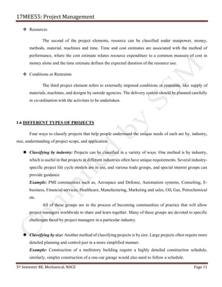 17MEE55: Project Management
5th Semester BE, Mechanical, NHCE Page 11
❖ Resources
The second of the project elements, resource can be classified under manpower, money,
methods, material, machines and time. Time and cost estimates are associated with the method of
performance, where the cost estimate relates resource expenditure to a common measure of cost in
money alone and the time estimate defines the expected duration of the resource use.
❖ Conditions or Restraints
The third project element refers to externally imposed conditions or restraints, like supply of
materials, machines, and designs by outside agencies. The delivery system should be planned carefully
in co-ordination with the activities to be undertaken.
1.6 DIFFERENT TYPES OF PROJECTS
Four ways to classify projects that help people understand the unique needs of each are by, industry,
size, understanding of project scope, and application.
 Classifying by industry: Projects can be classified in a variety of ways. One method is by industry,
which is useful in that projects in different industries often have unique requirements. Several industry-
specific project life cycle models are in use, and various trade groups, and special interest groups can
provide guidance
Example: PMI communities such as, Aerospace and Defense, Automation systems, Consulting, E-
business, Financial services, Healthcare, Manufacturing, Marketing and sales, Oil, Gas, Petrochemical
etc.
All of these groups are in the process of becoming communities of practice that will allow
project managers worldwide to share and learn together. Many of these groups are devoted to specific
challenges faced by project managers in a particular industry.
 Classifying by size: Another method of classifying projects is by size. Large projects often require more
detailed planning and control-just in a more simplified manner.
Example: Construction of a multistory building require a highly detailed construction schedule,
similarly, simpler construction of a one-car garage would also need to follow a schedule.
 