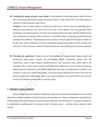 17MEE55: Project Management
5th Semester BE, Mechanical, NHCE Page 12
 Classifying by timing of project scope clarity: A third method of classifying projects deals with how
early in the project the project manager and team are likely to able to determine with a high degree of
certainty of what the project scope will be.
Example: It may be rather simple to calculate the cubic feet of concrete that are required to pour a
parking lot and, therefore, how much work is involved. At the opposite side of the spectrum, when
developing a new pharmaceutical, very little may be determined in the project until the results of some
early experiments are reported. Only at that time it is possible to begin estimating cost and determining
schedule with confidence. The planning becomes iterative, with more detail as it becomes available. In
the first case, project techniques that deal with detailed planning and control of work activities may
work well. In the second case, methods to help determine the scope and plan for risks may be important.
 Classifying by application: Projects such as those dealing with organizational change, quality and
productivity improvement, research and development (R&D), information systems (IS), and
construction, many of these projects include extensive cross functional work, which adds to the
challenge. These various types of projects will demonstrate differences in level of detail in planning,
industry-specific control issues, and different approaches that make sense depending on whether or not
a project’s scope can be determined quickly. All projects require planning and control. Part of the art
project management is determining when to use certain techniques, how much detail to use, and how
to tailor the techniques to the needs of a specific project.
1.7 PROJECT MANAGEMENT
Project management is the discipline of planning, organizing, securing and managing resources to bring
about the successful completion of specific project goals and objectives. Project management is the application
of knowledge, skills and techniques to execute projects effectively and efficiently. It’s a strategic competency
for organizations, enabling them to tie project results to business goals — and thus, better compete in their
markets.
 
