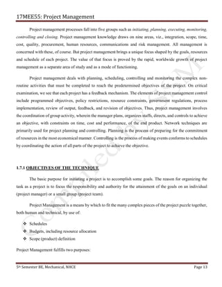 17MEE55: Project Management
5th Semester BE, Mechanical, NHCE Page 13
Project management processes fall into five groups such as initiating, planning, executing, monitoring,
controlling and closing. Project management knowledge draws on nine areas, viz., integration, scope, time,
cost, quality, procurement, human resources, communications and risk management. All management is
concerned with these, of course. But project management brings a unique focus shaped by the goals, resources
and schedule of each project. The value of that focus is proved by the rapid, worldwide growth of project
management as a separate area of study and as a mode of functioning.
Project management deals with planning, scheduling, controlling and monitoring the complex non-
routine activities that must be completed to reach the predetermined objectives of the project. On critical
examination, we see that each project has a feedback mechanism. The elements of project management control
include programmed objectives, policy restrictions, resource constraints, government regulations, process
implementation, review of output, feedback, and revision of objectives. Thus, project management involves
the coordination of group activity, wherein the manager plans, organizes staffs, directs, and controls to achieve
an objective, with constraints on time, cost and performance, of the end product. Network techniques are
primarily used for project planning and controlling. Planning is the process of preparing for the commitment
of resources in the most economical manner. Controlling is the process of making events conforms to schedules
by coordinating the action of all parts of the project to achieve the objective.
1.7.1 OBJECTIVES OF THE TECHNIQUE
The basic purpose for initiating a project is to accomplish some goals. The reason for organizing the
task as a project is to focus the responsibility and authority for the attainment of the goals on an individual
(project manager) or a small group (project team).
Project Management is a means by which to fit the many complex pieces of the project puzzle together,
both human and technical, by use of:
❖ Schedules
❖ Budgets, including resource allocation
❖ Scope (product) definition
Project Management fulfills two purposes:
 