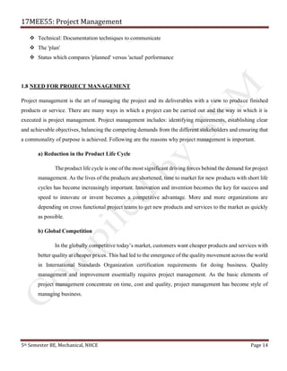 17MEE55: Project Management
5th Semester BE, Mechanical, NHCE Page 14
❖ Technical: Documentation techniques to communicate
❖ The 'plan'
❖ Status which compares 'planned' versus 'actual' performance
1.8 NEED FOR PROJECT MANAGEMENT
Project management is the art of managing the project and its deliverables with a view to produce finished
products or service. There are many ways in which a project can be carried out and the way in which it is
executed is project management. Project management includes: identifying requirements, establishing clear
and achievable objectives, balancing the competing demands from the different stakeholders and ensuring that
a commonality of purpose is achieved. Following are the reasons why project management is important.
a) Reduction in the Product Life Cycle
The product life cycle is one of the most significant driving forces behind the demand for project
management. As the lives of the products are shortened, time to market for new products with short life
cycles has become increasingly important. Innovation and invention becomes the key for success and
speed to innovate or invent becomes a competitive advantage. More and more organizations are
depending on cross functional project teams to get new products and services to the market as quickly
as possible.
b) Global Competition
In the globally competitive today’s market, customers want cheaper products and services with
better quality at cheaper prices. This had led to the emergence of the quality movement across the world
in International Standards Organization certification requirements for doing business. Quality
management and improvement essentially requires project management. As the basic elements of
project management concentrate on time, cost and quality, project management has become style of
managing business.
 
