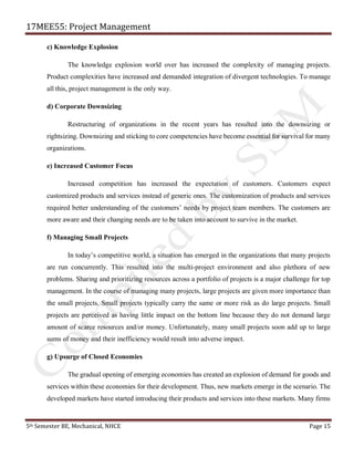 17MEE55: Project Management
5th Semester BE, Mechanical, NHCE Page 15
c) Knowledge Explosion
The knowledge explosion world over has increased the complexity of managing projects.
Product complexities have increased and demanded integration of divergent technologies. To manage
all this, project management is the only way.
d) Corporate Downsizing
Restructuring of organizations in the recent years has resulted into the downsizing or
rightsizing. Downsizing and sticking to core competencies have become essential for survival for many
organizations.
e) Increased Customer Focus
Increased competition has increased the expectation of customers. Customers expect
customized products and services instead of generic ones. The customization of products and services
required better understanding of the customers’ needs by project team members. The customers are
more aware and their changing needs are to be taken into account to survive in the market.
f) Managing Small Projects
In today’s competitive world, a situation has emerged in the organizations that many projects
are run concurrently. This resulted into the multi-project environment and also plethora of new
problems. Sharing and prioritizing resources across a portfolio of projects is a major challenge for top
management. In the course of managing many projects, large projects are given more importance than
the small projects. Small projects typically carry the same or more risk as do large projects. Small
projects are perceived as having little impact on the bottom line because they do not demand large
amount of scarce resources and/or money. Unfortunately, many small projects soon add up to large
sums of money and their inefficiency would result into adverse impact.
g) Upsurge of Closed Economies
The gradual opening of emerging economies has created an explosion of demand for goods and
services within these economies for their development. Thus, new markets emerge in the scenario. The
developed markets have started introducing their products and services into these markets. Many firms
 