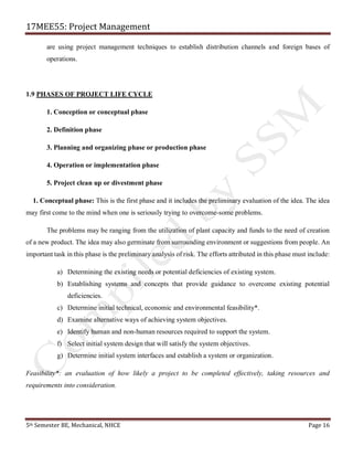 17MEE55: Project Management
5th Semester BE, Mechanical, NHCE Page 16
are using project management techniques to establish distribution channels and foreign bases of
operations.
1.9 PHASES OF PROJECT LIFE CYCLE
1. Conception or conceptual phase
2. Definition phase
3. Planning and organizing phase or production phase
4. Operation or implementation phase
5. Project clean up or divestment phase
1. Conceptual phase: This is the first phase and it includes the preliminary evaluation of the idea. The idea
may first come to the mind when one is seriously trying to overcome-some problems.
The problems may be ranging from the utilization of plant capacity and funds to the need of creation
of a new product. The idea may also germinate from surrounding environment or suggestions from people. An
important task in this phase is the preliminary analysis of risk. The efforts attributed in this phase must include:
a) Determining the existing needs or potential deficiencies of existing system.
b) Establishing systems and concepts that provide guidance to overcome existing potential
deficiencies.
c) Determine initial technical, economic and environmental feasibility*.
d) Examine alternative ways of achieving system objectives.
e) Identify human and non-human resources required to support the system.
f) Select initial system design that will satisfy the system objectives.
g) Determine initial system interfaces and establish a system or organization.
Feasibility*: an evaluation of how likely a project to be completed effectively, taking resources and
requirements into consideration.
 