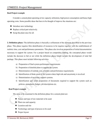 17MEE55: Project Management
5th Semester BE, Mechanical, NHCE Page 17
Real Project example
Consider a cement plant operating at low capacity utilization, high power consumption and hence high
operating costs. Some possible ideas that have to be thought of improve the situations are:
 Introduce new technology
 Replace critical part selectively.
 Scrap the plant once for all.
2. Definition phase: The definition phase is basically a refinement of the elements described in the previous
phase. This phase requires firm identification of resources to be requires together with the establishment of
realistic time, cost and performance parameters. This phase also involves preparation of initial documentation
necessary to support the system. For a project based on competitive bidding, the conceptual phase would
include the decision to bid or not while the definition phase would include the development of total bid
package. This phase must include following activities.
a) Preparation of final system performance requirements
b) Preparation of detailed plans to support the system.
c) Determination of realistic cost, schedule and performance requirements.
d) Identification of those areas of the system where high risk and uncertainty is involved.
e) Determination of necessary support systems.
f) Identification and initial preparation of documents required to support the system such as
policies, procedures, budget, job descriptions etc.
Real Project example
The areas to be examined in the definition phase for a cement plant are:
 Nature and type of raw materials to be used.
 Plant size and capacity
 Location and site
 Technology and type of process to be used
 Project layout
 