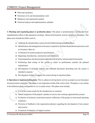 17MEE55: Project Management
5th Semester BE, Mechanical, NHCE Page 18
 Plant and machinery
 Electrical, civil, and instrumentation work
 Manpower and organization pattern
 Financial analysis and implementation schedule.
3. Planning and organizing phase or production phase: This phase is predominantly a testing and final-
standardization effort so that operations can begin. Almost all documents must be complete in this phase. This
phase must include the efforts such as:
a) Updating the detailed plans conceived and defined during preceding phases.
b) Identification and management of resources required to facilitate the production processes such
as inventory, labor etc.
c) Verification of system production specifications.
d) Beginning of production, construction and installation
e) Final preparation and dissemination (distribution) of policy and procedural documents.
f) Performing final testing of the system to check its performance matches the planned
requirements
g) Development of technical manuals and affiliated documents describing how the system is
intended to operate.
h) Development of plans to support the system during its operation phase.
4. Operation or implementation phase: This is a phase involving hectic activity as people can see the project
moving towards completion. This phase is very important as bulk of the work is done. The phase is very similar
to the definition phase runs parallel to it to a certain extent. This phase must include;
a) Use of the system results by the intended user or customer.
b) Actual integration of the project’s product or service into existing organizational systems.
c) Evaluation of technical, social and economic sufficiency of the project to meet actual operating
conditions.
d) Provision of feedback to the organization planners regarding the development of new project
and systems.
e) Evaluation of adequacy of support systems.
 
