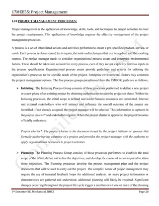 17MEE55: Project Management
5th Semester BE, Mechanical, NHCE Page 20
1.10 PROJECT MANAGEMENT PROCESSES:
Project management is the application of knowledge, skills, tools, and techniques to project activities to meet
the project requirements. This application of knowledge requires the effective management of the project
management processes.
A process is a set of interrelated actions and activities performed to create a pre-specified product, service, or
result. Each process is characterized by its inputs, the tools and techniques that can be applied, and the resulting
outputs. The project manager needs to consider organizational process assets and enterprise environmental
factors. These should be taken into account for every process, even if they are not explicitly listed as inputs in
the process specification. Organizational process assets provide guidelines and criteria for tailoring the
organization’s processes to the specific needs of the project. Enterprise environmental factors may constrain
the project management options. The five process groups paraphrased from the PMBOK guide are as follows;
➢ Initiating: The Initiating Process Group consists of those processes performed to define a new project
or a new phase of an existing project by obtaining authorization to start the project or phase. Within the
Initiating processes, the initial scope is defined and initial financial resources are committed. Internal
and external stakeholders who will interact and influence the overall outcome of the project are
identified. If not already assigned, the project manager will be selected. This information is captured in
the project charter* and stakeholder register. When the project charter is approved, the project becomes
officially authorized.
Project charter*: The project charter is the document issued by the project initiator or sponsor that
formally authorizes the existence of a project and provides the project manager with the authority to
apply organizational resources to project activities
➢ Planning: The Planning Process Group consists of those processes performed to establish the total
scope of the effort, define and refine the objectives, and develop the course of action required to attain
those objectives. The Planning processes develop the project management plan and the project
documents that will be used to carry out the project. The complex nature of project management may
require the use of repeated feedback loops for additional analysis. As more project information or
characteristics are gathered and understood, additional planning will likely be required. Significant
changes occurring throughout the project life cycle trigger a need to revisit one or more of the planning
 