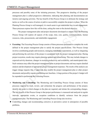 17MEE55: Project Management
5th Semester BE, Mechanical, NHCE Page 21
processes and possibly some of the initiating processes. This progressive detailing of the project
management plan is called progressive elaboration, indicating that planning and documentation are
iterative and ongoing activities. The key benefit of this Process Group is to delineate the strategy and
tactics as well as the course of action or path to successfully complete the project or phase. When the
Planning Process Group is well managed, it is much easier to get stakeholder buy-in and engagement.
These processes express how this will be done, setting the route to the desired objective.
The project management plan and project documents developed as outputs from the Planning
Process Group will explore all aspects of the scope, time, cost, quality, communications, human
resources, risks, procurements, and stakeholder engagement.
➢ Executing: The Executing Process Group consists of those processes performed to complete the work
defined in the project management plan to satisfy the project specifications. This Process Group
involves coordinating people and resources, managing stakeholder expectations, as well as integrating
and performing the activities of the project in accordance with the project management plan. During
project execution, results may require planning updates and rebaselining. This may include changes to
expected activity durations, changes in resource productivity and availability, and unanticipated risks.
Such variances may affect the project management plan or project documents and may require detailed
analysis and development of appropriate project management responses. The results of the analysis can
trigger change requests that, if approved, may modify the project management plan or other project
documents and possibly require establishing new baselines. A large portion of the project’s budget will
be expended in performing the Executing Process.
➢ Monitoring and Controlling: The Monitoring and Controlling Process Group consists of those
processes required to track, review, and orchestrate the progress and performance of the project;
identify any areas in which changes to the plan are required; and initiate the corresponding changes.
The key benefit of this Process Group is that project performance is measured and analyzed at regular
intervals, appropriate events, or exception conditions to identify variances from the project
management plan. The Monitoring and Controlling Process Group also involves:
 Controlling changes and recommending corrective or preventive action in anticipation of possible
problems,
 