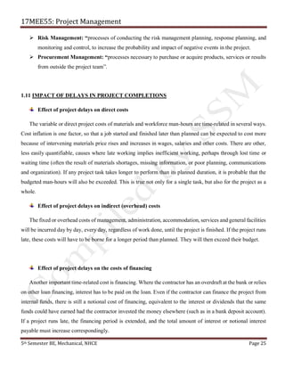 17MEE55: Project Management
5th Semester BE, Mechanical, NHCE Page 25
➢ Risk Management: “processes of conducting the risk management planning, response planning, and
monitoring and control, to increase the probability and impact of negative events in the project.
➢ Procurement Management: “processes necessary to purchase or acquire products, services or results
from outside the project team”.
1.11 IMPACT OF DELAYS IN PROJECT COMPLETIONS
Effect of project delays on direct costs
The variable or direct project costs of materials and workforce man-hours are time-related in several ways.
Cost inflation is one factor, so that a job started and finished later than planned can be expected to cost more
because of intervening materials price rises and increases in wages, salaries and other costs. There are other,
less easily quantifiable, causes where late working implies inefficient working, perhaps through lost time or
waiting time (often the result of materials shortages, missing information, or poor planning, communications
and organization). If any project task takes longer to perform than its planned duration, it is probable that the
budgeted man-hours will also be exceeded. This is true not only for a single task, but also for the project as a
whole.
Effect of project delays on indirect (overhead) costs
The fixed or overhead costs of management, administration, accommodation, services and general facilities
will be incurred day by day, every day, regardless of work done, until the project is finished. If the project runs
late, these costs will have to be borne for a longer period than planned. They will then exceed their budget.
Effect of project delays on the costs of financing
Another important time-related cost is financing. Where the contractor has an overdraft at the bank or relies
on other loan financing, interest has to be paid on the loan. Even if the contractor can finance the project from
internal funds, there is still a notional cost of financing, equivalent to the interest or dividends that the same
funds could have earned had the contractor invested the money elsewhere (such as in a bank deposit account).
If a project runs late, the financing period is extended, and the total amount of interest or notional interest
payable must increase correspondingly.
 