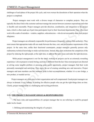 17MEE55: Project Management
5th Semester BE, Mechanical, NHCE Page 27
challenges of each phase of the project life cycle, and even oversee the dissolution of their operation when the
project is completed.
Project managers must work with a diverse troupe of characters to complete projects. They are
typically the direct link to the customer and must manage the tension between customer expectations and what
is feasible and reasonable. Project managers provide direction, coordination, and integration to the project
team, which is often made up of part-time participants loyal to their functional departments. They often must
work with a cadre of outsiders—vendors, suppliers, subcontractors—who do not necessarily share their project
allegiance.
Project managers are ultimately responsible for performance (frequently with too little authority). They
must ensure that appropriate trade-offs are made between the time, cost, and performance requirements of the
project. At the same time, unlike their functional counterparts, project managers generally possess only
rudimentary technical knowledge to make such decisions. Instead, they must orchestrate the completion of the
project by inducing the right people, at the right time, to address the right issues and make the right decisions.
While project management is not for the timid, working on projects can be an extremely rewarding
experience. Life on projects is rarely boring; each day is different from the last. Since most projects are directed
at solving some tangible problem or pursuing some useful opportunity, project managers find their work
personally meaningful and satisfying. They enjoy the act of creating something new and innovative. Project
managers and team members can feel immense pride in their accomplishment, whether it is a new bridge, a
new product, or needed service.
Project managers are often stars in their organization and well compensated. Good project managers are
always in demand. Every industry is looking for effective people who can get the right things done on time.
Clearly, project management is a challenging and exciting profession.
1.12.1 THE PROJECT MANAGER’S ROLES & RESPONSIBILITIES
. The basic roles and responsibilities of a project manager that we are referring to could be grouped
under twelve heads:
1. Defining and maintaining the integrity of a project;
 