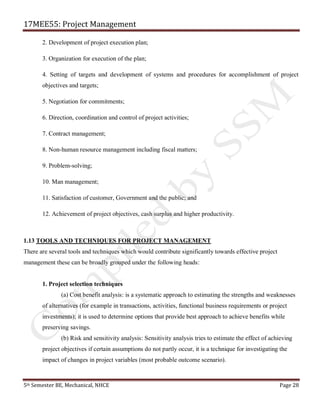 17MEE55: Project Management
5th Semester BE, Mechanical, NHCE Page 28
2. Development of project execution plan;
3. Organization for execution of the plan;
4. Setting of targets and development of systems and procedures for accomplishment of project
objectives and targets;
5. Negotiation for commitments;
6. Direction, coordination and control of project activities;
7. Contract management;
8. Non-human resource management including fiscal matters;
9. Problem-solving;
10. Man management;
11. Satisfaction of customer, Government and the public; and
12. Achievement of project objectives, cash surplus and higher productivity.
1.13 TOOLS AND TECHNIQUES FOR PROJECT MANAGEMENT
There are several tools and techniques which would contribute significantly towards effective project
management these can be broadly grouped under the following heads:
1. Project selection techniques
(a) Cost benefit analysis: is a systematic approach to estimating the strengths and weaknesses
of alternatives (for example in transactions, activities, functional business requirements or project
investments); it is used to determine options that provide best approach to achieve benefits while
preserving savings.
(b) Risk and sensitivity analysis: Sensitivity analysis tries to estimate the effect of achieving
project objectives if certain assumptions do not partly occur, it is a technique for investigating the
impact of changes in project variables (most probable outcome scenario).
 