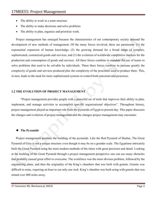 17MEE55: Project Management
5th Semester BE, Mechanical, NHCE Page 2
• The ability to work in a team structure
• The ability to make decisions and solve problems
• The ability to plan, organize and prioritize work.
Project management has emerged because the characteristics of our contemporary society demand the
development of new methods of management. Of the many forces involved, three are paramount: (1) the
exponential expansion of human knowledge; (2) the growing demand for a broad range of complex,
sophisticated, customized goods and services; and (3) the evolution of worldwide competitive markets for the
production and consumption of goods and services. All three forces combine to mandate the use of teams to
solve problems that used to be solvable by individuals. These three forces combine to increase greatly the
complexity of goods and services produced plus the complexity of the processes used to produce them. This,
in turn, leads to the need for more sophisticated systems to control both outcomes and processes.
1.2 THE EVOLUTION OF PROJECT MANAGEMENT
“Project management provides people with a powerful set of tools that improves their ability to plan,
implement, and manage activities to accomplish specific organizational objectives”. Throughout history,
project management played an important role from the pyramids of Egypt to present day. This paper discusses
the changes and evolution of project management and the changes project management may encounter.
 The Pyramids
Project management predates the building of the pyramids. Like the Red Pyramid of Dashur, The Great
Pyramid of Giza is not a unique structure even though it may be on a grander scale. The Egyptians intricately
built the Great Pyramid using the most modern methods of the times with great precision and detail. Looking
at the building of the Great Pyramid through a project management perspective one can see many obstacles
that probably caused great effort to overcome. The workforce was the most obvious problem, followed by the
engineering plans, and then the originality of the King’s chambers that was built with granite. Granite was
difficult to mine, requiring an hour to cut only one inch. King’s chamber was built using with granite that was
mined over 400 miles away.
 
