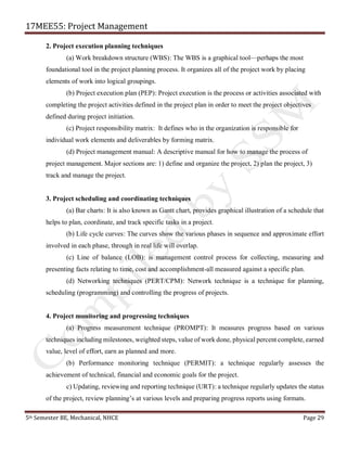 17MEE55: Project Management
5th Semester BE, Mechanical, NHCE Page 29
2. Project execution planning techniques
(a) Work breakdown structure (WBS): The WBS is a graphical tool—perhaps the most
foundational tool in the project planning process. It organizes all of the project work by placing
elements of work into logical groupings.
(b) Project execution plan (PEP): Project execution is the process or activities associated with
completing the project activities defined in the project plan in order to meet the project objectives
defined during project initiation.
(c) Project responsibility matrix: It defines who in the organization is responsible for
individual work elements and deliverables by forming matrix.
(d) Project management manual: A descriptive manual for how to manage the process of
project management. Major sections are: 1) define and organize the project, 2) plan the project, 3)
track and manage the project.
3. Project scheduling and coordinating techniques
(a) Bar charts: It is also known as Gantt chart, provides graphical illustration of a schedule that
helps to plan, coordinate, and track specific tasks in a project.
(b) Life cycle curves: The curves show the various phases in sequence and approximate effort
involved in each phase, through in real life will overlap.
(c) Line of balance (LOB): is management control process for collecting, measuring and
presenting facts relating to time, cost and accomplishment-all measured against a specific plan.
(d) Networking techniques (PERT/CPM): Network technique is a technique for planning,
scheduling (programming) and controlling the progress of projects.
4. Project monitoring and progressing techniques
(a) Progress measurement technique (PROMPT): It measures progress based on various
techniques including milestones, weighted steps, value of work done, physical percent complete, earned
value, level of effort, earn as planned and more.
(b) Performance monitoring technique (PERMIT): a technique regularly assesses the
achievement of technical, financial and economic goals for the project.
c) Updating, reviewing and reporting technique (URT): a technique regularly updates the status
of the project, review planning’s at various levels and preparing progress reports using formats.
 